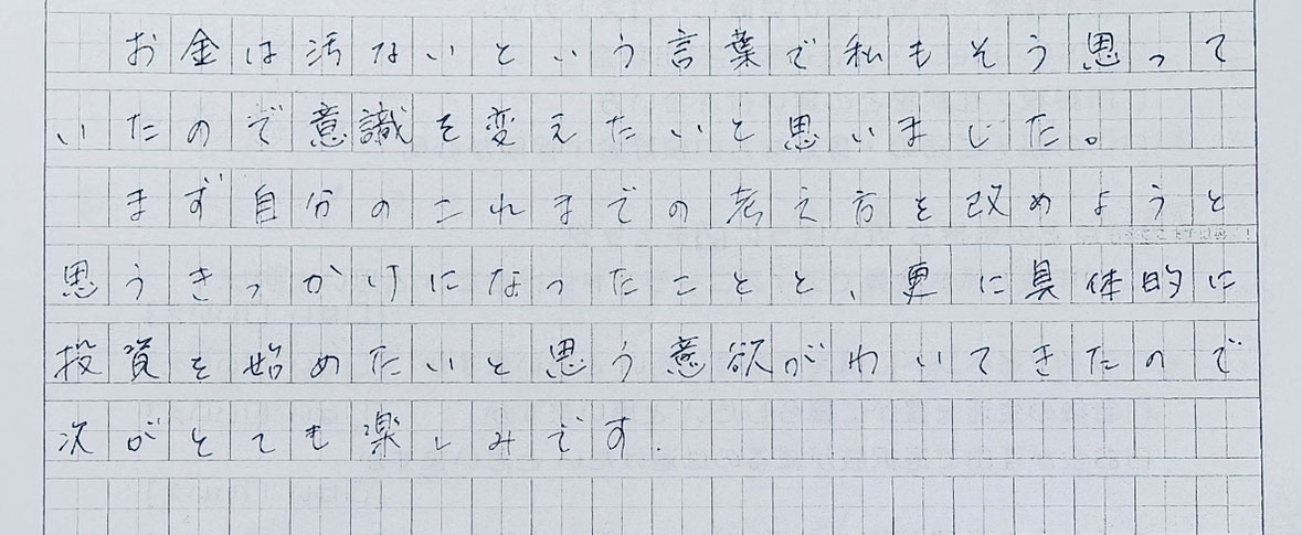 具体的に投資を始めたいと思う意欲がわいてきたので次がとても楽しみです。(N・Y様 50代女性)